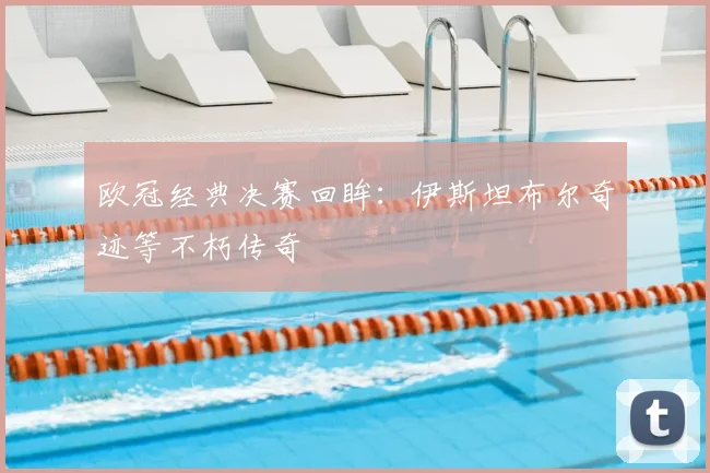 欧冠经典决赛回眸:伊斯坦布尔奇迹等不朽传奇