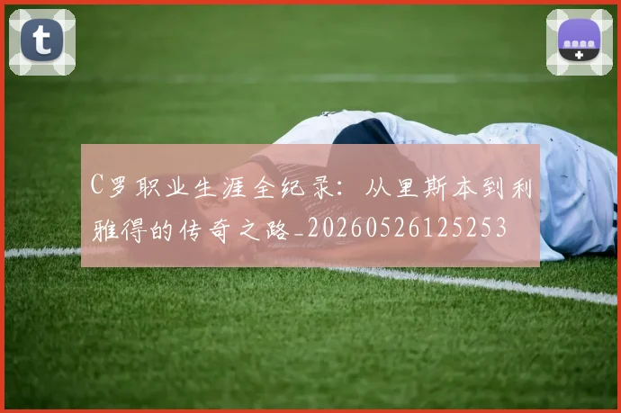 C罗职业生涯全纪录:从里斯本到利雅得的传奇之路_20260526125253