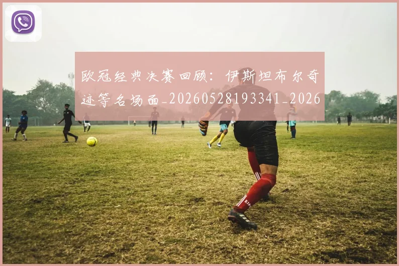 欧冠经典决赛回顾：伊斯坦布尔奇迹等名场面_20260528193341_20260609230511