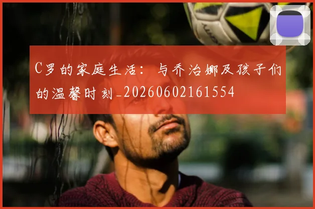 C罗的家庭生活：与乔治娜及孩子们的温馨时刻_20260602161554