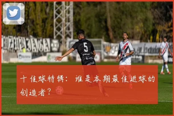 十佳球特辑：谁是本期最佳进球的创造者？