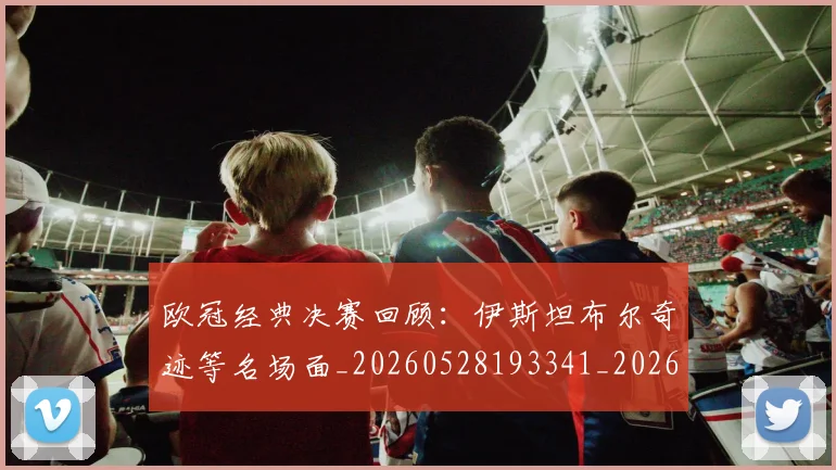 欧冠经典决赛回顾:伊斯坦布尔奇迹等名场面_20260528193341_20260609230511