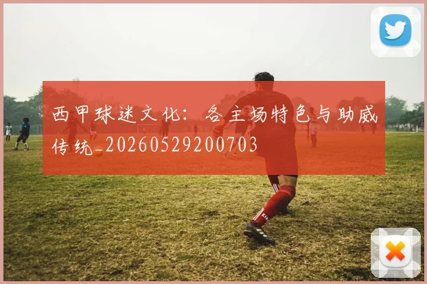 西甲球迷文化:各主场特色与助威传统_20260529200703