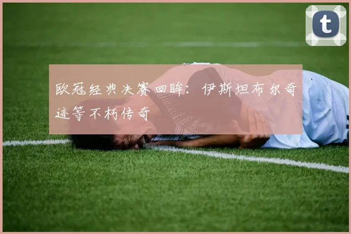 欧冠经典决赛回眸:伊斯坦布尔奇迹等不朽传奇