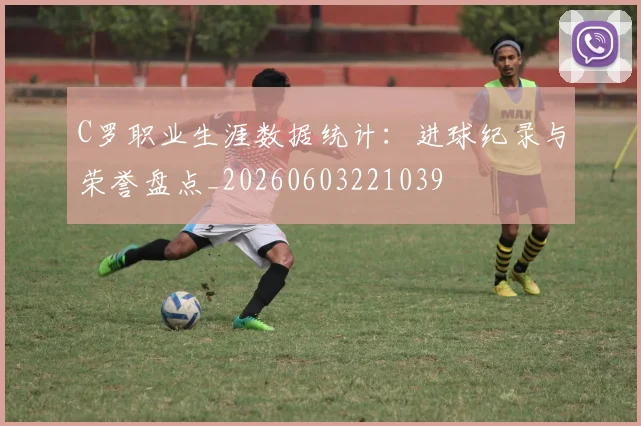 C罗职业生涯数据统计：进球纪录与荣誉盘点_20260603221039