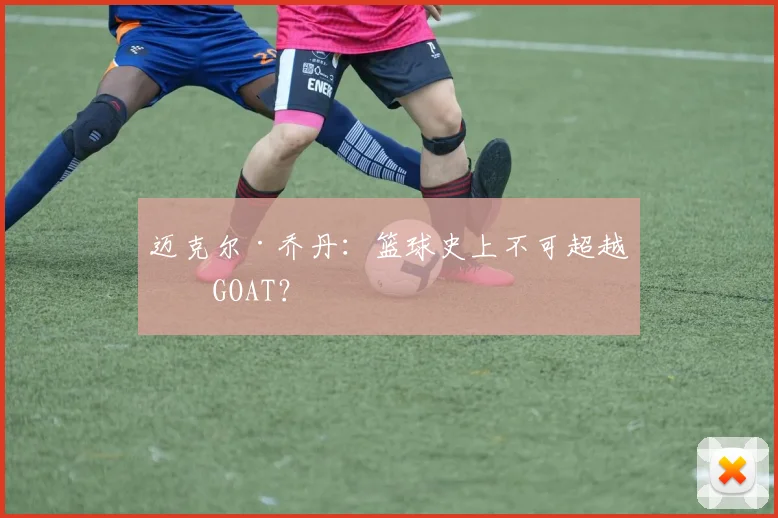 迈克尔·乔丹:篮球史上不可超越的GOAT?