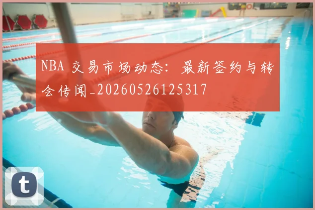 NBA 交易市场动态:最新签约与转会传闻_20260526125317