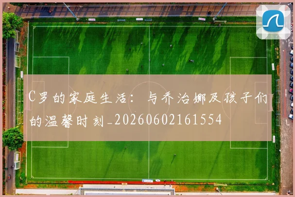 C罗的家庭生活:与乔治娜及孩子们的温馨时刻_20260602161554